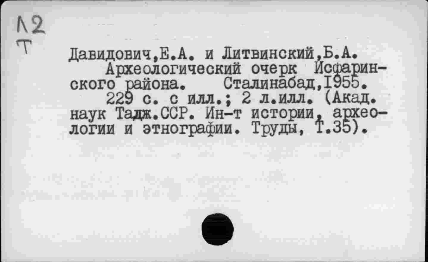 ﻿Давидовичу.А. и Литвинский.Б.А.
Археологический очерк Исшарин-ского района. Сталинабад,1955.
229 с. с илл.; 2 л.илл. (Акад, наук Тадж.ССР. Ин-т истории, археологии и этнографии. Труды, Т.35).